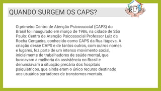 QUANDO SURGEM OS CAPS?
O primeiro Centro de Atenção Psicossocial (CAPS) do
Brasil foi inaugurado em março de 1986, na cidade de São
Paulo: Centro de Atenção Psicossocial Professor Luiz da
Rocha Cerqueira, conhecido como CAPS da Rua Itapeva. A
criação desse CAPS e de tantos outros, com outros nomes
e lugares, fez parte de um intenso movimento social,
inicialmente de trabalhadores de saúde mental, que
buscavam a melhoria da assistência no Brasil e
denunciavam a situação precária dos hospitais
psiquiátricos, que ainda eram o único recurso destinado
aos usuários portadores de transtornos mentais.
 