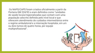 Os NAPS/CAPS foram criados oﬁcialmente a partir da
Portaria GM 224/92 e eram deﬁnidos como “unidades
de saúde locais/regionalizadas que contam com uma
população adscrito deﬁnida pelo nível local e que
oferecem atendimento de cuidados intermediários entre
o regime ambulatorial e a internação hospitalar, em um
ou dois turnos de quatro horas, por equipe
multiproﬁssional”.
 