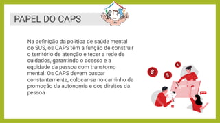 PAPEL DO CAPS
Na deﬁnição da política de saúde mental
do SUS, os CAPS têm a função de construir
o território de atenção e tecer a rede de
cuidados, garantindo o acesso e a
equidade da pessoa com transtorno
mental. Os CAPS devem buscar
constantemente, colocar-se no caminho da
promoção da autonomia e dos direitos da
pessoa
 