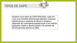 Existem cinco tipos de CAPS diferentes, cada um
com uma clientela diferenciada (adultos, crianças/
adolescentes e usuários de álcool e drogas) a
depender do contingente populacional a ser coberto
(pequeno, médio e grande porte) e do período de
funcionamento (diurno ou 24h).
TIPOS DE CAPS
 