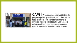 CAPS I - são serviços para cidades de
pequeno porte, que devem dar cobertura para
toda clientela com transtornos mentais
severos durante o dia (adultos, crianças e
adolescentes e pessoas com problemas
devido ao uso de álcool e outras drogas).
 