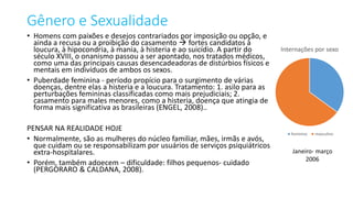 Gênero e Sexualidade
• Homens com paixões e desejos contrariados por imposição ou opção, e
ainda a recusa ou a proibição do casamento  fortes candidatos à
loucura, à hipocondria, à mania, à histeria e ao suicídio. A partir do
século XVIII, o onanismo passou a ser apontado, nos tratados médicos,
como uma das principais causas desencadeadoras de distúrbios físicos e
mentais em indivíduos de ambos os sexos.
• Puberdade feminina - período propício para o surgimento de várias
doenças, dentre elas a histeria e a loucura. Tratamento: 1. asilo para as
perturbações femininas classificadas como mais prejudiciais; 2.
casamento para males menores, como a histeria, doença que atingia de
forma mais significativa as brasileiras (ENGEL, 2008)..
PENSAR NA REALIDADE HOJE
• Normalmente, são as mulheres do núcleo familiar, mães, irmãs e avós,
que cuidam ou se responsabilizam por usuários de serviços psiquiátricos
extra-hospitalares.
• Porém, também adoecem – dificuldade: filhos pequenos- cuidado
(PERGORARO & CALDANA, 2008).
Internações por sexo
feminino masculino
Janeiro- março
2006
 