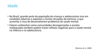 Idade
• No Brasil, grande parte da população de crianças e adolescentes vive em
condições adversas e expostos a muitas situações de estresse, o que
aumenta o risco de desenvolverem problemas de saúde mental.
• Fatores ambientais como comunidades desorganizadas e escolas
inadequadas também podem trazer reflexos negativos para a saúde mental
na infância e na adolescência.
(Ramires et al., 2009)
 