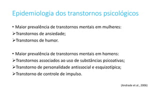 Epidemiologia dos transtornos psicológicos
• Maior prevalência de transtornos mentais em mulheres:
Transtornos de ansiedade;
Transtornos de humor.
• Maior prevalência de transtornos mentais em homens:
Transtornos associados ao uso de substâncias psicoativas;
Transtorno de personalidade antissocial e esquizotípica;
Transtorno de controle de impulso.
(Andrade et al., 2006)
 