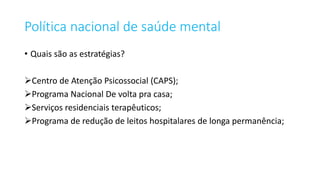 Política nacional de saúde mental
• Quais são as estratégias?
Centro de Atenção Psicossocial (CAPS);
Programa Nacional De volta pra casa;
Serviços residenciais terapêuticos;
Programa de redução de leitos hospitalares de longa permanência;
 