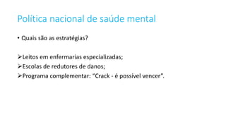 Política nacional de saúde mental
• Quais são as estratégias?
Leitos em enfermarias especializadas;
Escolas de redutores de danos;
Programa complementar: “Crack - é possível vencer”.
 