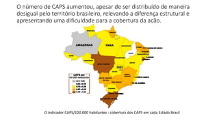 O número de CAPS aumentou, apesar de ser distribuído de maneira
desigual pelo território brasileiro, relevando a diferença estrutural e
apresentando uma dificuldade para a cobertura da ação.
O indicador CAPS/100.000 habitantes : cobertura dos CAPS em cada Estado Brasil
 