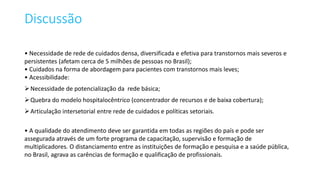 Discussão
• Necessidade de rede de cuidados densa, diversificada e efetiva para transtornos mais severos e
persistentes (afetam cerca de 5 milhões de pessoas no Brasil);
• Cuidados na forma de abordagem para pacientes com transtornos mais leves;
• Acessibilidade:
Necessidade de potencialização da rede básica;
Quebra do modelo hospitalocêntrico (concentrador de recursos e de baixa cobertura);
Articulação intersetorial entre rede de cuidados e políticas setoriais.
• A qualidade do atendimento deve ser garantida em todas as regiões do país e pode ser
assegurada através de um forte programa de capacitação, supervisão e formação de
multiplicadores. O distanciamento entre as instituições de formação e pesquisa e a saúde pública,
no Brasil, agrava as carências de formação e qualificação de profissionais.
 