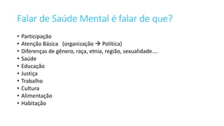 Falar de Saúde Mental é falar de que?
• Participação
• Atenção Básica (organização  Política)
• Diferenças de gênero, raça, etnia, região, sexualidade....
• Saúde
• Educação
• Justiça
• Trabalho
• Cultura
• Alimentação
• Habitação
 