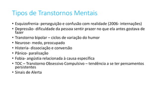 Tipos de Transtornos Mentais
• Esquizofrenia- perseguição e confusão com realidade (2006- internações)
• Depressão- dificuldade da pessoa sentir prazer no que ela antes gostava de
fazer
• Transtorno bipolar – ciclos de variação do humor
• Neurose- medo, preocupado
• Histeria- dissociação e conversão
• Pânico- paralisação
• Fobia- angústia relacionada à causa específica
• TOC – Transtorno Obsessivo Compulsivo – tendência a se ter pensamentos
persistentes
• Sinais de Alerta
 