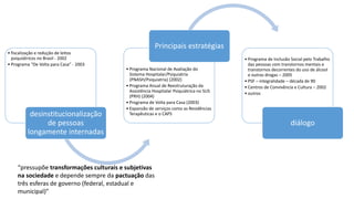 • fiscalização e redução de leitos
psiquiátricos no Brasil - 2002
• Programa “De Volta para Casa” - 2003
desinstitucionalização
de pessoas
longamente internadas
• Programa Nacional de Avaliação do
Sistema Hospitalar/Psiquiatria
(PNASH/Psiquiatria) (2002)
• Programa Anual de Reestruturação da
Assistência Hospitalar Psiquiátrica no SUS
(PRH) (2004)
• Programa de Volta para Casa (2003)
• Expansão de serviços como as Residências
Terapêuticas e o CAPS
Principais estratégias
• Programa de Inclusão Social pelo Trabalho
das pessoas com transtornos mentais e
transtornos decorrentes do uso de álcool
e outras drogas – 2005
• PSF – integralidade – década de 90
• Centros de Convivência e Cultura – 2002
• outros
diálogo
“pressupõe transformações culturais e subjetivas
na sociedade e depende sempre da pactuação das
três esferas de governo (federal, estadual e
municipal)”
 
