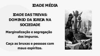 IDADE MÉDIA
IDADE DAS TREVAS:
DOMINIO DA IGREJA NA
SOCIEDADE
Marginalização e segregação
dos impuros.
Caça as bruxas e pessoas com
maus espíritos.
 