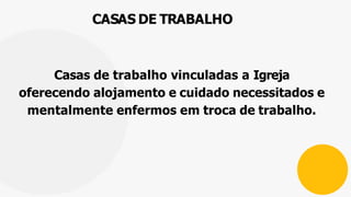 CASAS DE TRABALHO
Casas de trabalho vinculadas a Igreja
oferecendo alojamento e cuidado necessitados e
mentalmente enfermos em troca de trabalho.
 