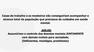 Casas de trabalho e os mosteiros não conseguiriam acompanhar o
alcance total da população que precisava de cuidados em saúde
mental.
ASILOS:
Assumiriam o controle dos doentes mentais JUNTAMENTE
com demais inúteis para sociedade.
(Deficientes, mendigos, prostitutas)
 