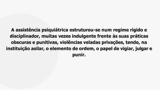 A assistência psiquiátrica estruturou-se num regime rígido e
disciplinador, muitas vezes indulgente frente às suas práticas
obscuras e punitivas, violências veladas privações, tendo, na
instituição asilar, o elemento de ordem, o papel de vigiar, julgar e
punir.
 