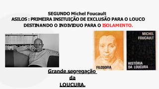SEGUNDO Michel Foucault
ASILOS : PRIMEIRA INSITUIÇÃO DE EXCLUSÃO PARA O LOUCO
DESTINANDO O INDIVIDUO PARA O ISOLAMENTO.
Grande segregação
da
LOUCURA.
 