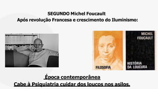 SEGUNDO Michel Foucault
Após revolução Francesa e crescimento do Iluminismo:
Época contemporânea
Cabe à Psiquiatria cuidar dos loucos nos asilos.
 