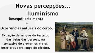 Novas percepções...
Iluminismo
Desequílibrio mental
=
Ocorrências naturais do corpo.
Extração de sangue da testa ou
das veias das pessoas, na
tentativa de drenar os males
interiores para longe do cérebro.
 