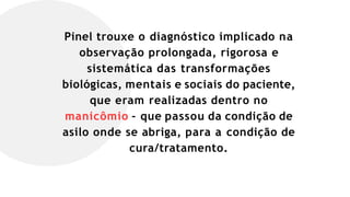 Pinel trouxe o diagnóstico implicado na
observação prolongada, rigorosa e
sistemática das transformações
biológicas, mentais e sociais do paciente,
que eram realizadas dentro no
manicômio – que passou da condição de
asilo onde se abriga, para a condição de
cura/tratamento.
 