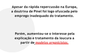 Apesar da rápida repercussão na Europa,
a doutrina de Pinel foi logo ofuscada pelo
emprego inadequado do tratamento.
Porém, aumentou-se o interesse pela
explicação e tratamento da loucura a
partir de modelos organicistas.
 
