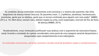 As condições dessas instituições manicomiais eram precárias e a maioria dos pacientes não tinha
diagnóstico de doença mental (loucura). Os pacientes eram, “[...] epiléticos, alcoolistas, homossexuais,
prostitutas, gente que se rebelava, gente que se tornara incômoda para alguém com mais poder” (ARBEX,
2013, p. 14). Além disso, comiam ratos, bebiam esgoto ou urina, eram espancados, morriam de frio, de fome,
de doença (ARBEX, 2013).
Paradoxalmente, essas instituições justificavam suas práticas com o argumento da necessária limpeza
social, livrando a sociedade de sujeitos considerados como parte de uma categoria social de desprezíveis e
desajustados cujos comportamentos eram indesejáveis.
As instituições manicomiais, portanto, exerciam a função social de disciplinar corpos e comportamentos.
 