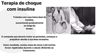 Terapia de choque
com insulina
Tratados com uma baixa dose de
insulina,
aumentando gradualmente
ao longo do
tempo.
O composto que deveria tratar os pacientes, começou a
prejudicar devido à sua dose excessiva.
Como resultado, muitos casos de coma e até mortes
foram registrados durante o século 20 devido ao
tratamento.
 