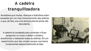 A cadeira
tranquilizadora
Acreditava que muitas doenças e distúrbios eram
causadas por um mau funcionamento das artérias
e que,de fato,era uma doença arterial ainda não
descoberta.
A cadeira foi projetada para controlar o fluxo
sanguíneo no corpo e afetar o cérebro,
encolhendo e relaxando todas as artérias. Foi um
experimento que deu errado porque sua teoria
fundamental estava totalmente errada.
 