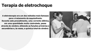 Terapia de eletrochoque
A eletroterapia era um dos métodos mais famosos
para o tratamento da esquizofrenia.
Durante este procedimento, uma corrente elétrica,
em uma quantidade muito controlada, passa
através do cérebro; afetando as funções primárias e
secundárias e, às vezes, a química total do cérebro.
 