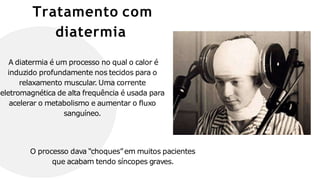 Tratamento com
diatermia
A diatermia é um processo no qual o calor é
induzido profundamente nos tecidos para o
relaxamento muscular. Uma corrente
eletromagnética de alta frequência é usada para
acelerar o metabolismo e aumentar o fluxo
sanguíneo.
O processo dava “choques”em muitos pacientes
que acabam tendo síncopes graves.
 