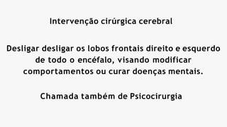 Intervenção cirúrgica cerebral
Desligar desligar os lobos frontais direito e esquerdo
de todo o encéfalo, visando modificar
comportamentos ou curar doenças mentais.
Chamada também de Psicocirurgia
 