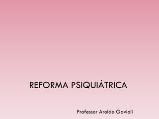 REFORMA PSIQUIÁTRICA
Professor Aroldo Gavioli
 