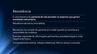Resistência
E uma tentativa do paciente de não perceber os aspectos que geram
ansiedade nele próprio.
Relutância natural ou uma defesa.
Resulta da má vontade do paciente em mudar quando se reconhece a
necessidade de mudança.
Exemplo: repressão de informações pertinentes; autodepreciação e visão
negativa do futuro.
Comportamento teatral, inibição intelectual, falta ou atraso a consulta.
 