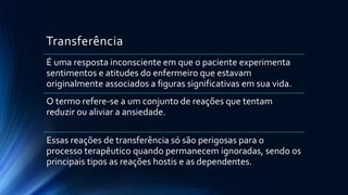 Transferência
É uma resposta inconsciente em que o paciente experimenta
sentimentos e atitudes do enfermeiro que estavam
originalmente associados a figuras significativas em sua vida.
O termo refere-se a um conjunto de reações que tentam
reduzir ou aliviar a ansiedade.
Essas reações de transferência só são perigosas para o
processo terapêutico quando permanecem ignoradas, sendo os
principais tipos as reações hostis e as dependentes.
 
