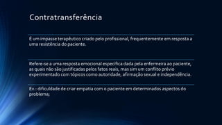 Contratransferência
É um impasse terapêutico criado pelo profissional, frequentemente em resposta a
uma resistência do paciente.
Refere-se a uma resposta emocional específica dada pela enfermeira ao paciente,
as quais não são justificadas pelos fatos reais, mas sim um conflito prévio
experimentado com tópicos como autoridade, afirmação sexual e independência.
Ex.: dificuldade de criar empatia com o paciente em determinados aspectos do
problema;
 