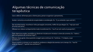 Algumas técnicas de comunicação
terapêutica
Usar o silêncio: dê tempo para o cliente parar, pensar e organizar o pensamento;
Aceitar: comunica uma atitude de receptividade e consideração. Ex.: “é, eu entendo o que você diz”;
Dar reconhecimento: reconhecer indica percepção consciente, melhor do que elogiar. Ex.: “vejo que você
arrumou sua cama”;
Oferecer-se: colocar-se disponível de modo incondicional. Ex.: “vou fi car com você um pouquinho”;
Fazer aberturas amplas: possibilita ao cliente ter iniciativa em introduzir o tema da conversa. Ex.: “sobre o
que você gostaria de conversar hoje?”;
Oferecer dicas gerais: dá ao paciente coragem para continuar. Ex: “continue...”;“e depois, o que
aconteceu?”;
Situar o evento no tempo ou em sequência: esclarece a relação dos eventos com o tempo. Ex.: “isso foi
antes ou depois?”, “quando isso aconteceu?”;
 