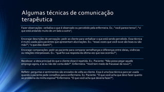 Algumas técnicas de comunicação
terapêutica
Fazer observações: verbaliza o que é observado ou percebido pela enfermeira. Ex.: “você parece tenso”; “vi
que está andando muito de um lado a outro”;
Encorajar descrições de percepção: pedir ao cliente para verbalizar o que está sendo percebido. Essa técnica
é muito usada para pacientes que apresentam alucinações. Ex.: “essas vozes que você ouve são boas ou são
más?”; “o que elas dizem?”;
Encorajar comparações: pedir ao paciente para comparar semelhanças e diferenças entre ideias, vivências
ou relações interpessoais. Ex.: “qual foi sua resposta da última vez que isso ocorreu?”;
Recolocar: a ideia principal do que o cliente disse é repetida. Ex.: Paciente: “Não posso pegar aquele
emprego agora, e se eu não der conta dele?”. Enfermeira: “Você tem medo de fracassar de novo?”;
Refletir: perguntas e sentimentos são enviados de volta ao cliente. Essa é uma boa técnica para ser usada
quando o paciente pede conselhos para a enfermeira. Ex: Paciente: “O que você acha que devo fazer quanto
ao problema da minha esposa?”Enfermeira: “O que você acha que deveria fazer?”;
 
