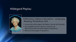 Hildegard Peplau
Enfermeira, médica e educadora – 10/09/1909
-Reading, Pensilvânia, USA.
• A teoria de enfermagem de Peplau: teorias de interação.
• Seu trabalho teórico e técnico conduziu ao
desenvolvimento da enfermagem psiquiátrica
• Mãe da Enfermagem Psiquiátrica.
 