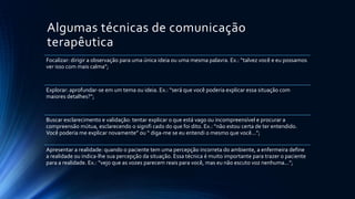 Algumas técnicas de comunicação
terapêutica
Focalizar: dirigir a observação para uma única ideia ou uma mesma palavra. Ex.: “talvez você e eu possamos
ver isso com mais calma”;
Explorar: aprofundar-se em um tema ou ideia. Ex.: “será que você poderia explicar essa situação com
maiores detalhes?”;
Buscar esclarecimento e validação: tentar explicar o que está vago ou incompreensível e procurar a
compreensão mútua, esclarecendo o signifi cado do que foi dito. Ex.: “não estou certa de ter entendido.
Você poderia me explicar novamente” ou “ diga-me se eu entendi o mesmo que você...”;
Apresentar a realidade: quando o paciente tem uma percepção incorreta do ambiente, a enfermeira define
a realidade ou indica-lhe sua percepção da situação. Essa técnica é muito importante para trazer o paciente
para a realidade. Ex.: “vejo que as vozes parecem reais para você, mas eu não escuto voz nenhuma...”;
 
