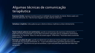 Algumas técnicas de comunicação
terapêutica
Expressar dúvida: expressa incerteza quanto à realidade das percepções do cliente. Muito usado com
pacientes delirantes. Ex.:“não há mais ninguém na sala, a não ser você e eu”;
Verbalizar o implícito: indica palavras que o cliente só deixou implícitas ou disse indiretamente.
Tentar traduzir palavras em sentimentos: quando os sentimentos são expressos indiretamente, a
enfermeira tenta compreender o que foi dito e encontrar indicações para os verdadeiros sentimentos
subjacentes. Ex: Paciente: “Estou no meio do oceano agora”. Enfermeira: “Você deve estar se sentindo
muito sozinho;”
Formular um plano de ação: quando um cliente tem um plano em mente para lidar com o que é
considerada uma situação estressante. Ex.: “o que você poderia fazer para botar para fora sua raiva sem
maiores danos?” “Da próxima vez que isso acontecer, o que você pode fazer para lidar de modo mais
apropriado?
 
