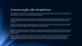 Comunicação não terapêutica
Dar conselhos: dizer ao paciente o que ele deve fazer, indicando que a enfermeira sabe o que é melhor. Ex.: “acho que você
deveria aceitar...”. O certo é: “o que você acha que deveria fazer?”;
Sondar: interrogar o paciente de modo persistente, forçando respostas de problemas que ele não quer discutir. Ex.: “conte-
me como aconteceu o seu primeiro abuso sexual?”. O certo é perceber a resposta e interromper quando houver sinal de
mal-estar.
Defender: tentar defender alguém. Defender alguém que o cliente criticou faz com que ele não tenha direito de expressar
suas ideias e sentimentos. Defender não melhora os sentimentos do paciente;
Fazer pouco dos sentimentos expressos: julgar erroneamente o grau de desconforto do paciente. Ex.: “todo mundo fica por
baixo às vezes, até eu me sinto assim...”. O certo é: “você deve estar muito preocupado ou aborrecido, diga-me o que está
sentindo agora”.
Introduzir um tópico não relacionado: mudar de assunto faz a enfermeira assumir o controle da direção da discussão. Ex.:
Paciente: “Não tenho nenhuma razão para viver.” Enfermeira: “Você teve visitas nesse fim de semana?” O correto é
permanecer aberta e livre para ouvir o cliente, aceitar tudo o que é comunicado, tanto verbal como não verbalmente.
 