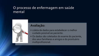O processo de enfermagem em saúde
mental
Avaliação:
• coleta de dados para estabelecer o melhor
cuidado possível ao paciente.
• Os dados são coletados do exame do paciente,
dos seus familiares e amigos e do prontuário
multiprofissional.
 