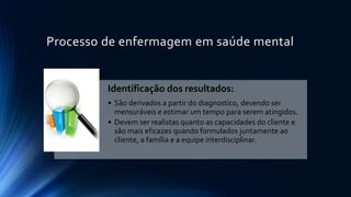 Processo de enfermagem em saúde mental
Identificação dos resultados:
• São derivados a partir do diagnostico, devendo ser
mensuráveis e estimar um tempo para serem atingidos.
• Devem ser realistas quanto as capacidades do cliente e
são mais eficazes quando formulados juntamente ao
cliente, a família e a equipe interdisciplinar.
 