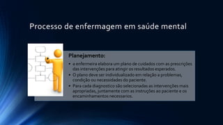 Processo de enfermagem em saúde mental
Planejamento:
• a enfermeira elabora um plano de cuidados com as prescrições
das intervenções para atingir os resultados esperados.
• O plano deve ser individualizado em relação a problemas,
condição ou necessidades do paciente.
• Para cada diagnostico são selecionadas as intervenções mais
apropriadas, juntamente com as instruções ao paciente e os
encaminhamentos necessarios.
 