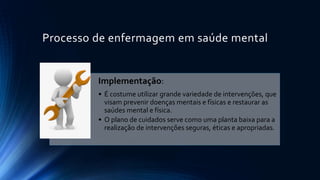 Processo de enfermagem em saúde mental
Implementação:
• É costume utilizar grande variedade de intervenções, que
visam prevenir doenças mentais e físicas e restaurar as
saúdes mental e física.
• O plano de cuidados serve como uma planta baixa para a
realização de intervenções seguras, éticas e apropriadas.
 