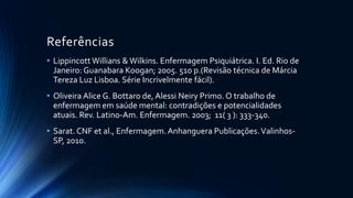 Referências
• Lippincott Willians & Wilkins. Enfermagem Psiquiátrica. I. Ed. Rio de
Janeiro: Guanabara Koogan; 2005. 510 p.(Revisão técnica de Márcia
Tereza Luz Lisboa. Série Incrivelmente fácil).
• Oliveira Alice G. Bottaro de, Alessi Neiry Primo. O trabalho de
enfermagem em saúde mental: contradições e potencialidades
atuais. Rev. Latino-Am. Enfermagem. 2003; 11( 3 ): 333-340.
• Sarat. CNF et al., Enfermagem.Anhanguera Publicações.Valinhos-
SP, 2010.
 