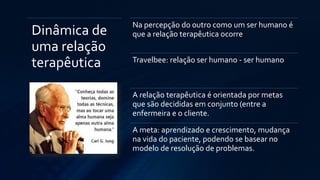 Dinâmica de
uma relação
terapêutica
Na percepção do outro como um ser humano é
que a relação terapêutica ocorre
Travelbee: relação ser humano - ser humano
A relação terapêutica é orientada por metas
que são decididas em conjunto (entre a
enfermeira e o cliente.
A meta: aprendizado e crescimento, mudança
na vida do paciente, podendo se basear no
modelo de resolução de problemas.
 