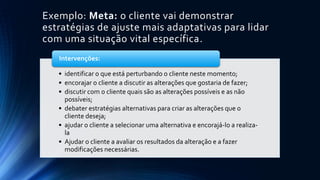 Exemplo: Meta: o cliente vai demonstrar
estratégias de ajuste mais adaptativas para lidar
com uma situação vital específica.
• identificar o que está perturbando o cliente neste momento;
• encorajar o cliente a discutir as alterações que gostaria de fazer;
• discutir com o cliente quais são as alterações possíveis e as não
possíveis;
• debater estratégias alternativas para criar as alterações que o
cliente deseja;
• ajudar o cliente a selecionar uma alternativa e encorajá-lo a realiza-
la
• Ajudar o cliente a avaliar os resultados da alteração e a fazer
modificações necessárias.
Intervenções:
 