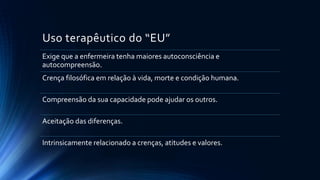 Uso terapêutico do “EU”
Exige que a enfermeira tenha maiores autoconsciência e
autocompreensão.
Crença filosófica em relação à vida, morte e condição humana.
Compreensão da sua capacidade pode ajudar os outros.
Aceitação das diferenças.
Intrinsicamente relacionado a crenças, atitudes e valores.
 