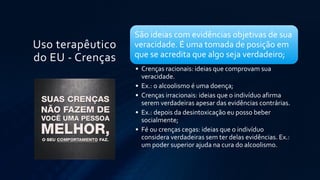 Uso terapêutico
do EU - Crenças
São ideias com evidências objetivas de sua
veracidade. É uma tomada de posição em
que se acredita que algo seja verdadeiro;
• Crenças racionais: ideias que comprovam sua
veracidade.
• Ex.: o alcoolismo é uma doença;
• Crenças irracionais: ideias que o indivíduo afirma
serem verdadeiras apesar das evidências contrárias.
• Ex.: depois da desintoxicação eu posso beber
socialmente;
• Fé ou crenças cegas: ideias que o indivíduo
considera verdadeiras sem ter delas evidências. Ex.:
um poder superior ajuda na cura do alcoolismo.
 