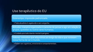 Uso terapêutico do EU
Estereotipo: impressão padronizada.
• Todo alcoolista é vagabundo e sem vergonha.
Atitudes: maneira organizada e coerente de pensar e agir em relação a
grupos, questões ou outros seres humanos.
• Cuidado pois todo doente mental é perigoso.
Valores: conceitos que adquirimos ao longo da vida e que norteiam
nossa forma de ver o mundo.
• Podem ser cognitivos, emocionais e comportamentais.
 